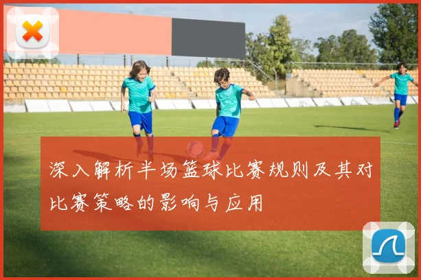 深入解析半场篮球比赛规则及其对比赛策略的影响与应用