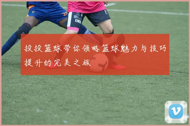 投投篮球带你领略篮球魅力与技巧提升的完美之旅