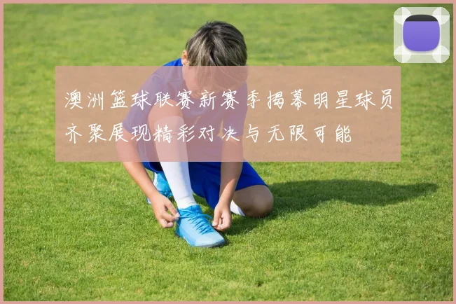 澳洲篮球联赛新赛季揭幕明星球员齐聚展现精彩对决与无限可能