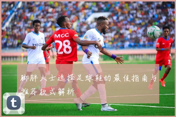 脚胖人士选择足球鞋的最佳指南与推荐款式解析