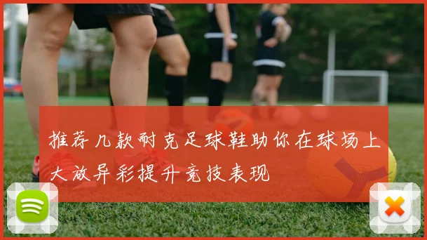 推荐几款耐克足球鞋助你在球场上大放异彩提升竞技表现