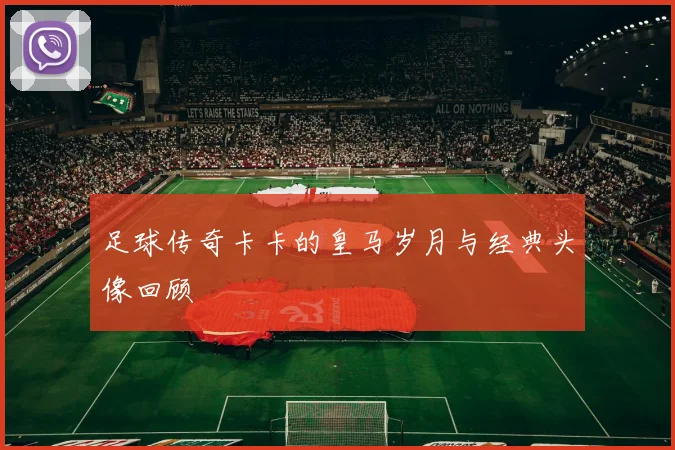 足球传奇卡卡的皇马岁月与经典头像回顾