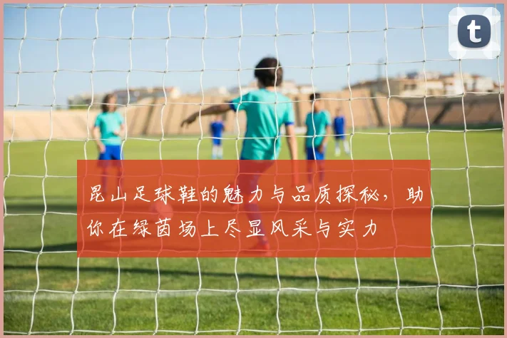 昆山足球鞋的魅力与品质探秘，助你在绿茵场上尽显风采与实力