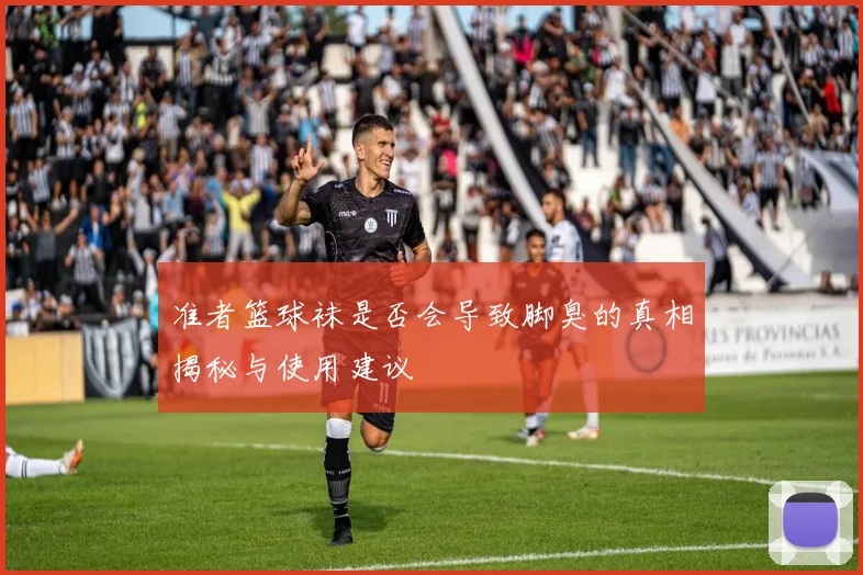 准者篮球袜是否会导致脚臭的真相揭秘与使用建议