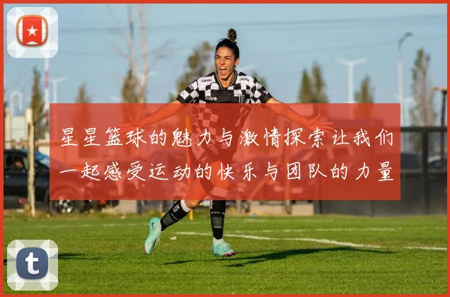 星星篮球的魅力与激情探索让我们一起感受运动的快乐与团队的力量